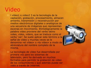 Video l vídeo1 o video2 3 es la tecnología de la captación, grabación, procesamiento, almacenamiento, transmisión y reconstrucción por medios electrónicos digitales o analógicos de una secuencia de imágenes que representan escenas en movimiento. Etimológicamente la palabra video proviene del verbo latino video, vides, videre, que se traduce como el verbo ‘ver’. Se suele aplicar este término a la señal de vídeo y muchas veces se la denomina «el vídeo» o «la vídeo» a modo de abreviatura del nombre completo de la misma.La tecnología de vídeo fue desarrollada por primera vez para los sistemas de televisión, pero ha derivado en muchos formatos para permitir la grabación de vídeo de los consumidores y que además pueda ser visto a través de Internet.