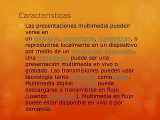 CaracteristicasLas presentaciones multimedia pueden verse en un escenario, proyectarse, transmitirse, o reproducirse localmente en un dispositivo por medio de un reproductor multimedia. Una transmisión puede ser una presentación multimedia en vivo o grabada. Las transmisiones pueden usar tecnología tanto analógica comodigital. Multimedia digital en línea puede descargarse o transmitirse en flujo (usando streaming). Multimedia en flujo puede estar disponible en vivo o por demanda.