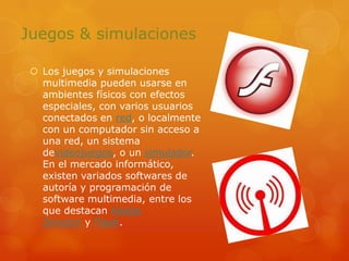 Juegos & simulacionesLos juegos y simulaciones multimedia pueden usarse en ambientes físicos con efectos especiales, con varios usuarios conectados en red, o localmente con un computador sin acceso a una red, un sistema devideojuegos, o un simulador. En el mercado informático, existen variados softwares de autoría y programación de software multimedia, entre los que destacan Adobe Director y Flash.