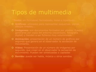 Tipos de multimedia*Texto: sin formatear, formateado, lineal e hipertexto.Gráficos: utilizados para representar esquemas, planos, dibujos lineales...Imágenes: son documentos formados por píxeles. Pueden generarse por copia del entorno (escaneado, fotografía digital) y tienden a ser ficheros muy voluminosos.Animación: presentación de un número de gráficos por segundo que genera en el observador la sensación de movimiento.Vídeo: Presentación de un número de imágenes por segundo, que crean en el observador la sensación de movimiento. Pueden ser sintetizadas o captadas.Sonido: puede ser habla, música u otros sonidos.