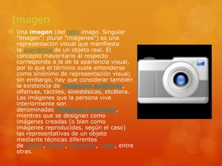 ImagenUna imagen (del latín imago. Singular "imagen"; plural "imágenes") es una representación visual que manifiesta la apariencia de un objeto real. El concepto mayoritario al respecto corresponde a la de la apariencia visual, por lo que el término suele entenderse como sinónimo de representación visual; sin embargo, hay que considerar también la existencia de imágenes auditivas, olfativas, táctiles, sinestésicas, etcétera. Las imágenes que la persona vive interiormente son denominadas imágenes mentales, mientras que se designan como imágenes creadas (o bien como imágenes reproducidas, según el caso) las representativas de un objeto mediante técnicas diferentes de diseño,pintura, fotografía, vídeo, entre otras.