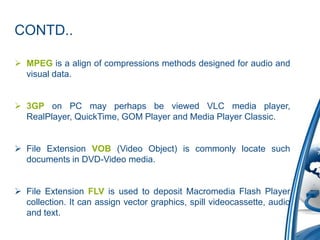CONTD..
 MPEG is a align of compressions methods designed for audio and
visual data.
 3GP on PC may perhaps be viewed VLC media player,
RealPlayer, QuickTime, GOM Player and Media Player Classic.
 File Extension VOB (Video Object) is commonly locate such
documents in DVD-Video media.
 File Extension FLV is used to deposit Macromedia Flash Player
collection. It can assign vector graphics, spill videocassette, audio
and text.
 