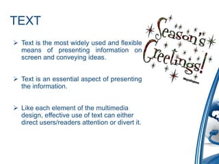 TEXT
 Text is the most widely used and flexible
means of presenting information on
screen and conveying ideas.
 Text is an essential aspect of presenting
the information.
 Like each element of the multimedia
design, effective use of text can either
direct users/readers attention or divert it.
 