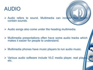 AUDIO
 Audio refers to sound. Multimedia can include files which
contain sounds.
 Audio songs also come under the heading multimedia.
 Multimedia presentations often have some audio tracks which
makes it easier for people to understand.
 Multimedia phones have music players to run audio music.
 Various audio software include VLC media player, real player,
etc.
 