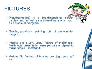 PICTURES
 Pictures(images) is a two-dimensional screen
display, and as well as a three-dimensional, such
as a statue or hologram.
 Graphs, pie-charts, painting etc. all come under
images.
 Images are a very useful feature of multimedia.
Multimedia presentation uses pictures or clip-art to
make people understand.
 Various file formats of images are .jpg, .png, .gif
etc.
 