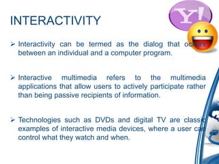 INTERACTIVITY
 Interactivity can be termed as the dialog that occurs
between an individual and a computer program.
 Interactive multimedia refers to the multimedia
applications that allow users to actively participate rather
than being passive recipients of information.
 Technologies such as DVDs and digital TV are classic
examples of interactive media devices, where a user can
control what they watch and when.
 