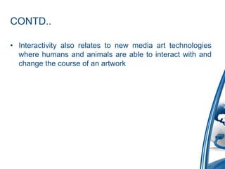 CONTD..
• Interactivity also relates to new media art technologies
where humans and animals are able to interact with and
change the course of an artwork
 