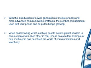  With the introduction of newer generation of mobile phones and
more advanced communication protocols, the number of multimedia
uses that your phone can be put to keeps growing.
 Video conferencing which enables people across global borders to
communicate with each other in real time is an excellent example of
how multimedia has benefited the world of communications and
telephony.
 