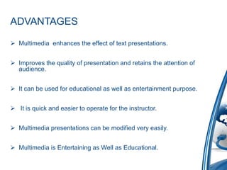 ADVANTAGES
 Multimedia enhances the effect of text presentations.
 Improves the quality of presentation and retains the attention of
audience.
 It can be used for educational as well as entertainment purpose.
 It is quick and easier to operate for the instructor.
 Multimedia presentations can be modified very easily.
 Multimedia is Entertaining as Well as Educational.
 