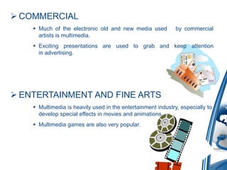  COMMERCIAL
 Much of the electronic old and new media used by commercial
artists is multimedia.
 Exciting presentations are used to grab and keep attention
in advertising.
 ENTERTAINMENT AND FINE ARTS
 Multimedia is heavily used in the entertainment industry, especially to
develop special effects in movies and animations.
 Multimedia games are also very popular.
 