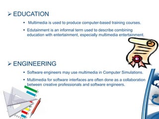 EDUCATION
 Multimedia is used to produce computer-based training courses.
 Edutainment is an informal term used to describe combining
education with entertainment, especially multimedia entertainment.
 ENGINEERING
 Software engineers may use multimedia in Computer Simulations.
 Multimedia for software interfaces are often done as a collaboration
between creative professionals and software engineers.
 