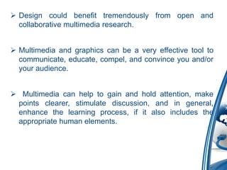  Design could benefit tremendously from open and
collaborative multimedia research.
 Multimedia and graphics can be a very effective tool to
communicate, educate, compel, and convince you and/or
your audience.
 Multimedia can help to gain and hold attention, make
points clearer, stimulate discussion, and in general,
enhance the learning process, if it also includes the
appropriate human elements.
 