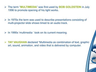  The term “MULTIMEDIA” was first used by BOB GOLDSTEIN in July
1996 to promote opening of his light works.
 In 1970s the term was used to describe presentations consisting of
multi-projector slide shows timed to an audio track.
 In 1990s „multimedia „ took on its current meaning.
 TAY VAUGHAN declared “Multimedia as combination of text, graphic
art, sound, animation, and video that is delivered by computer.
 