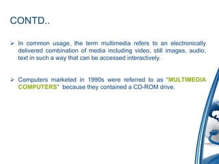CONTD..
 In common usage, the term multimedia refers to an electronically
delivered combination of media including video, still images, audio,
text in such a way that can be accessed interactively.
 Computers marketed in 1990s were referred to as “MULTIMEDIA
COMPUTERS” because they contained a CD-ROM drive.
 