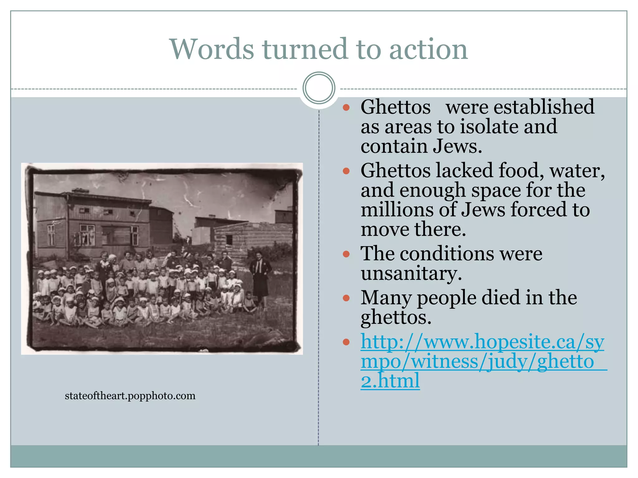 Words turned to actionGhettos   were established as areas to isolate and contain Jews. Ghettos lacked food, water, and enough space for the millions of Jews forced to move there. The conditions were unsanitary. Many people died in the ghettos.http://www.hopesite.ca/sympo/witness/judy/ghetto_2.htmlstateoftheart.popphoto.com