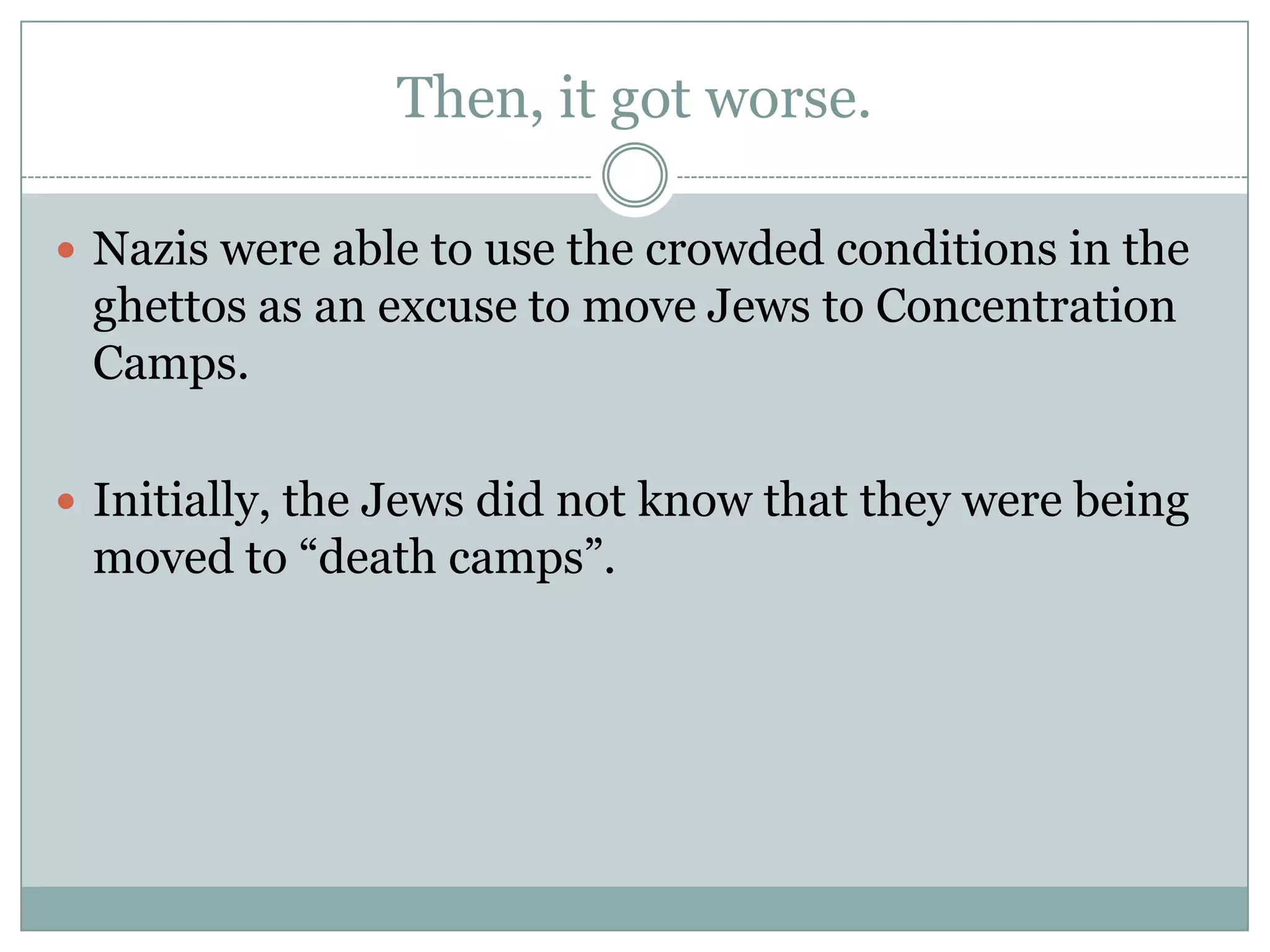 Then, it got worse. Nazis were able to use the crowded conditions in the ghettos as an excuse to move Jews to Concentration Camps.Initially, the Jews did not know that they were being moved to “death camps”. 