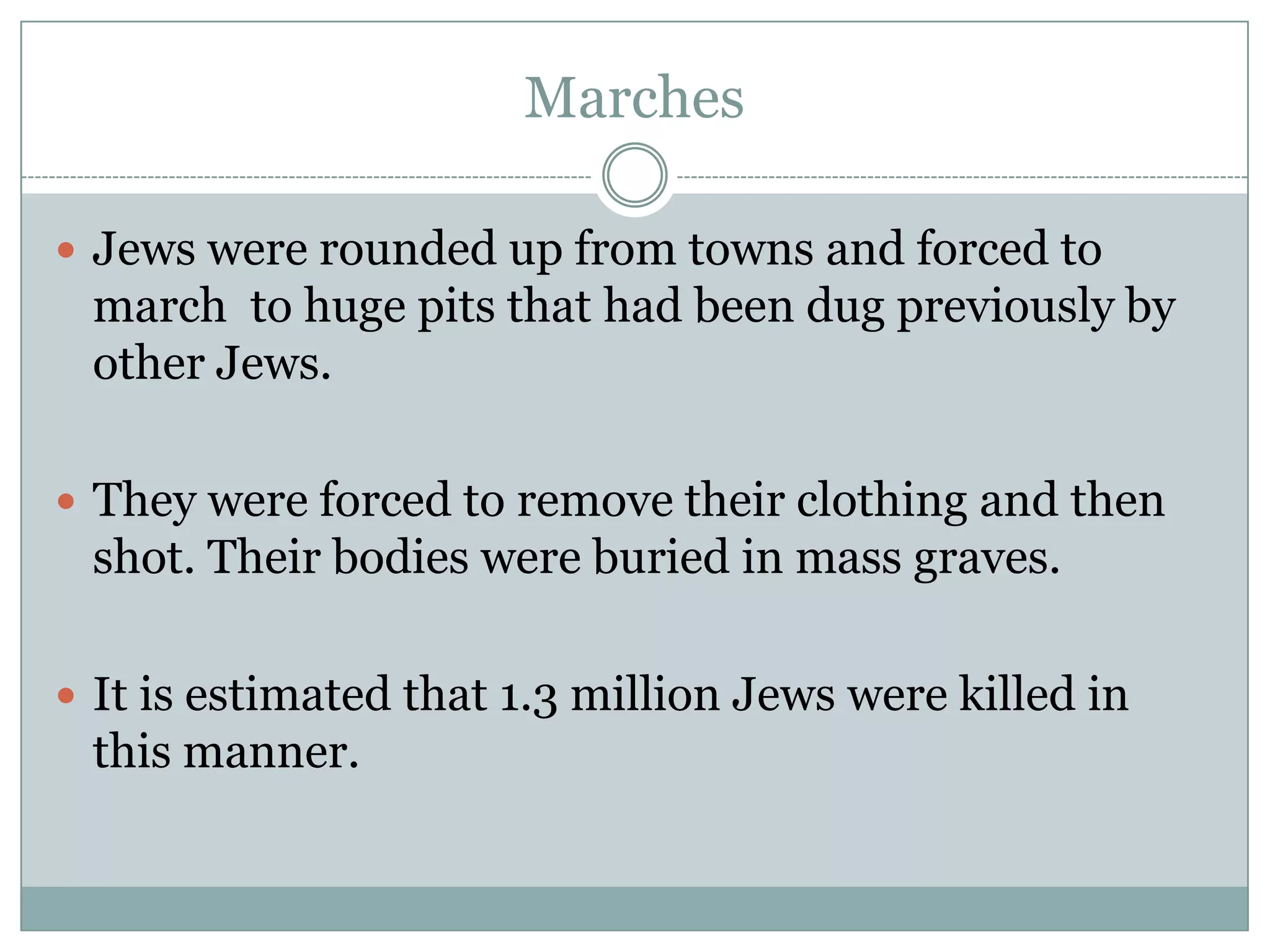 MarchesJews were rounded up from towns and forced to march  to huge pits that had been dug previously by other Jews.They were forced to remove their clothing and then shot. Their bodies were buried in mass graves.It is estimated that 1.3 million Jews were killed in this manner.