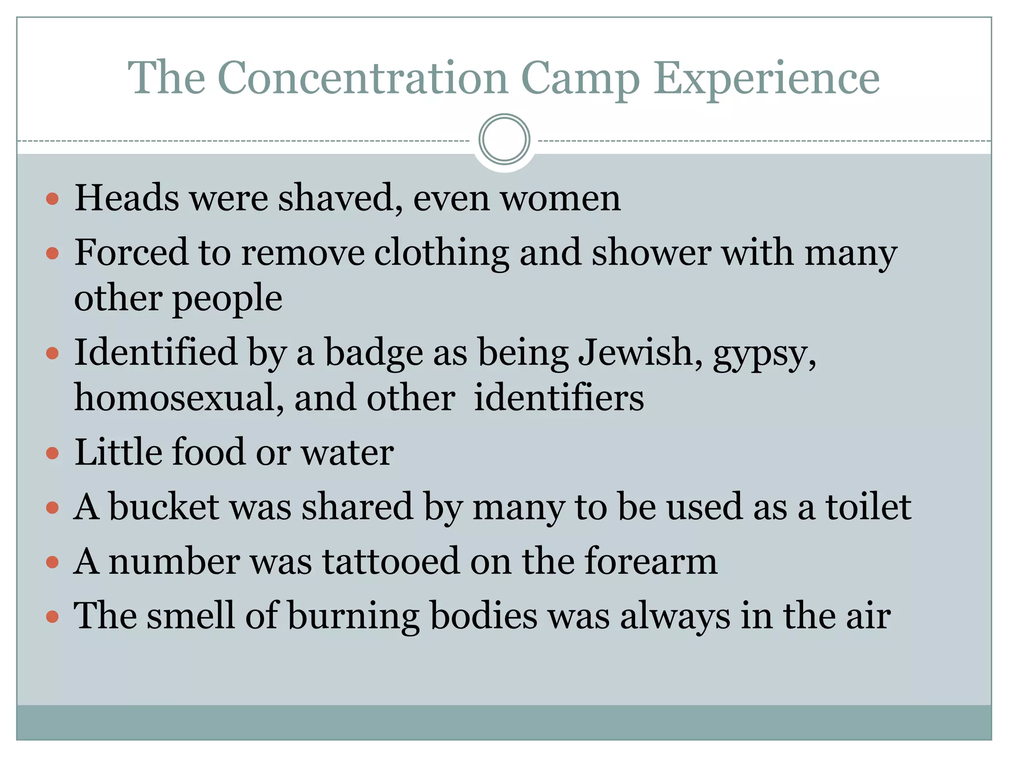 The Concentration Camp ExperienceHeads were shaved, even womenForced to remove clothing and shower with many other peopleIdentified by a badge as being Jewish, gypsy, homosexual, and other  identifiers Little food or waterA bucket was shared by many to be used as a toiletA number was tattooed on the forearmThe smell of burning bodies was always in the air
