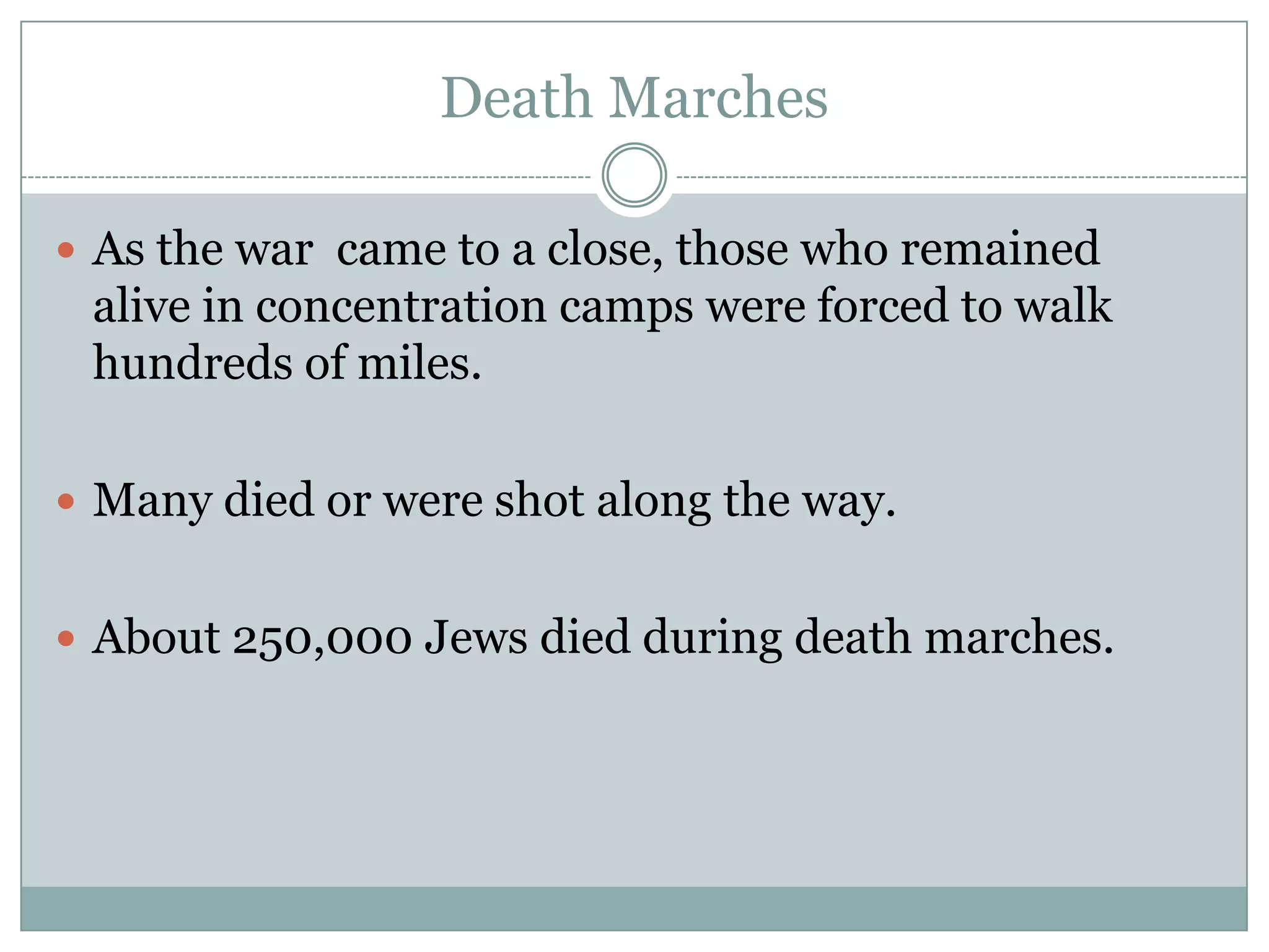 Death MarchesAs the war  came to a close, those who remained alive in concentration camps were forced to walk hundreds of miles. Many died or were shot along the way.About 250,000 Jews died during death marches.