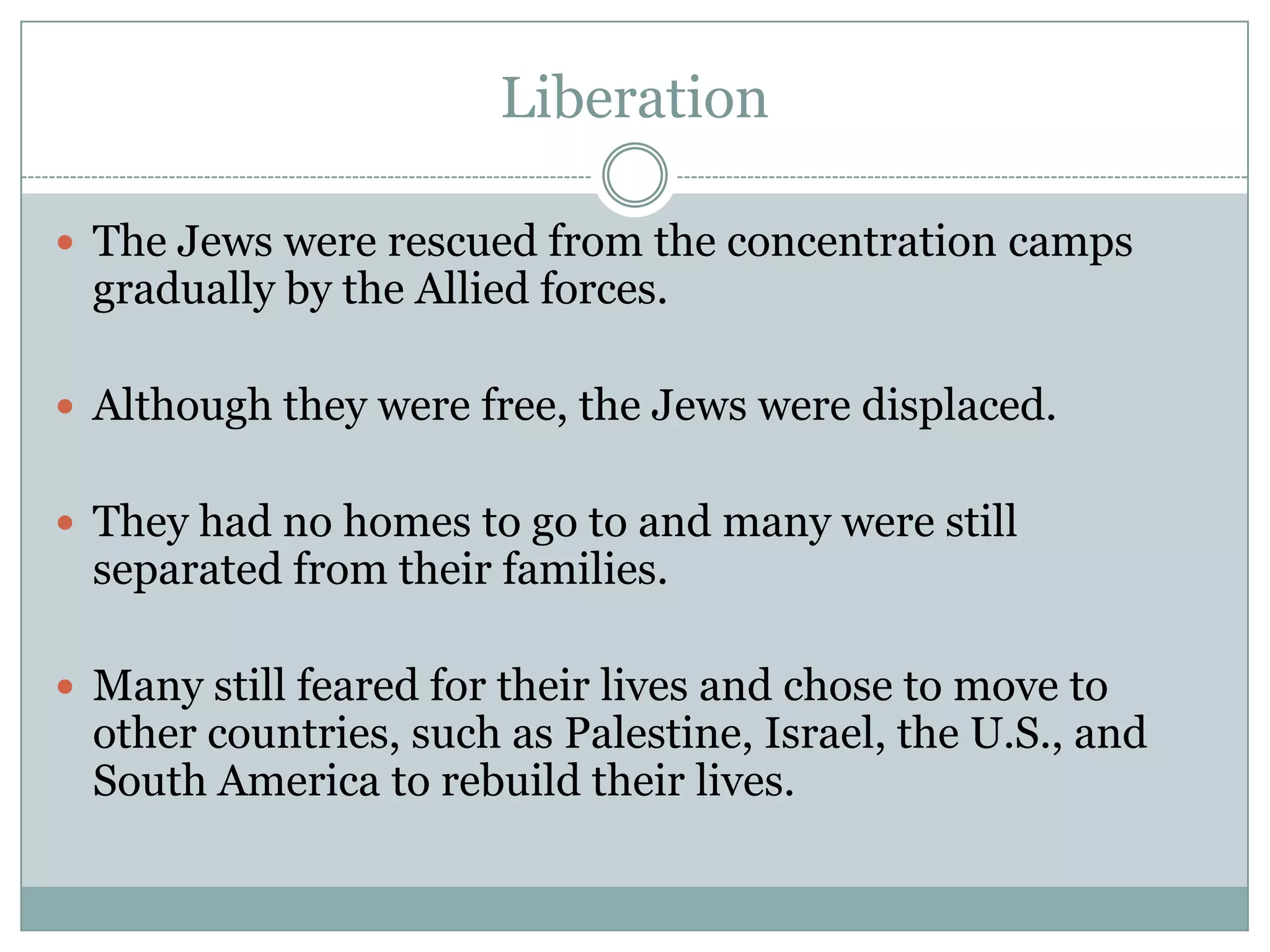 LiberationThe Jews were rescued from the concentration camps gradually by the Allied forces. Although they were free, the Jews were displaced.They had no homes to go to and many were still separated from their families. Many still feared for their lives and chose to move to other countries, such as Palestine, Israel, the U.S., and South America to rebuild their lives.