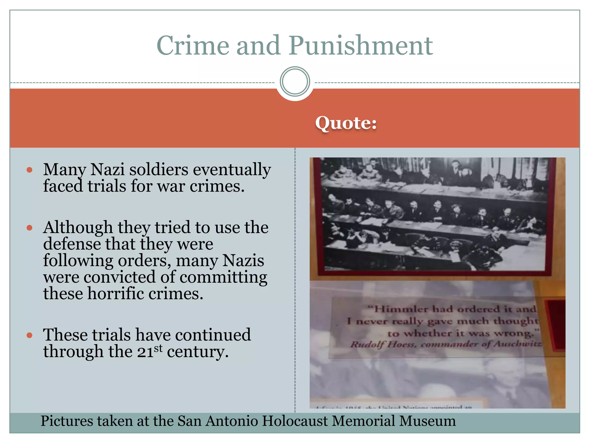 Quote: Many Nazi soldiers eventually faced trials for war crimes.  Although they tried to use the defense that they were following orders, many Nazis were convicted of committing these horrific crimes. These trials have continued through the 21st century.Crime and PunishmentPictures taken at the San Antonio Holocaust Memorial Museum