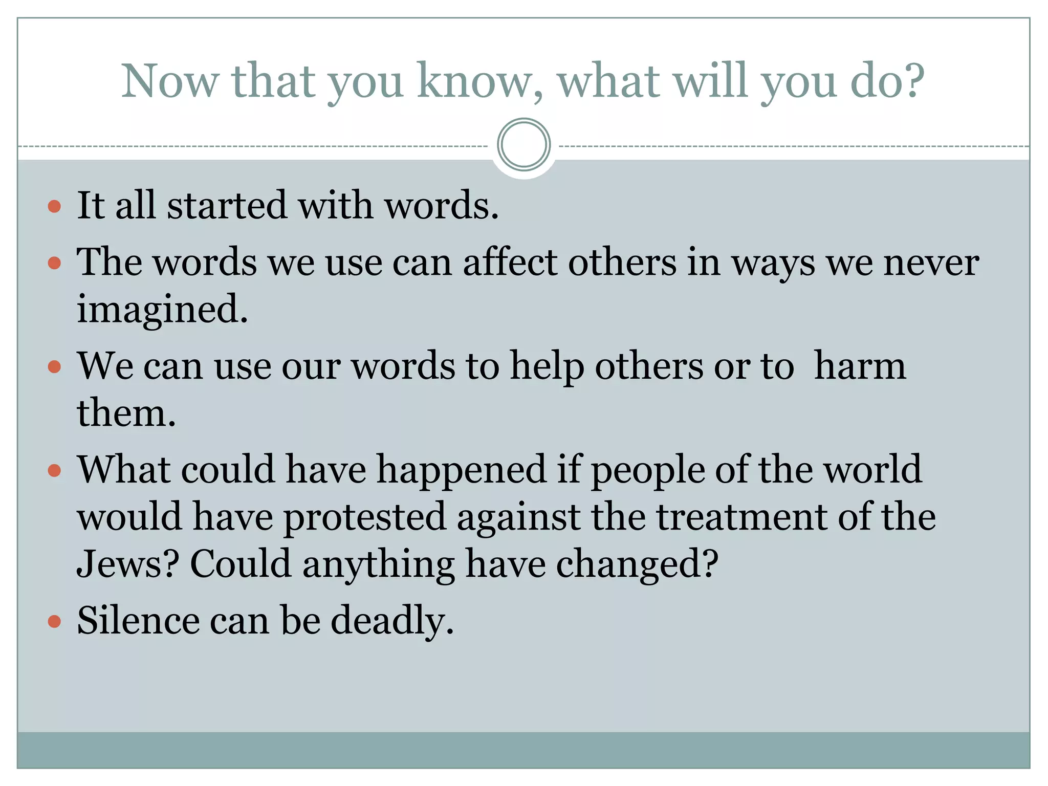 Now that you know, what will you do?It all started with words. The words we use can affect others in ways we never imagined. We can use our words to help others or to  harm them. What could have happened if people of the world would have protested against the treatment of the Jews? Could anything have changed? Silence can be deadly. 