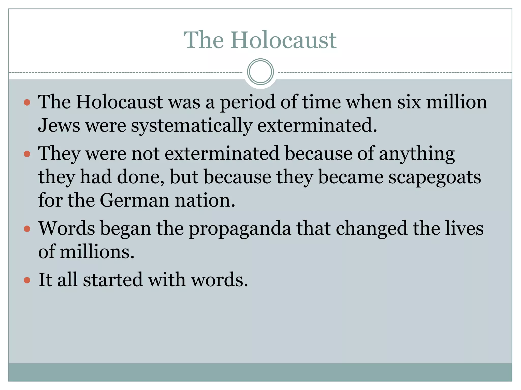 The HolocaustThe Holocaust was a period of time when six million Jews were systematically exterminated. They were not exterminated because of anything they had done, but because they became scapegoats for the German nation. Words began the propaganda that changed the lives of millions.  It all started with words.