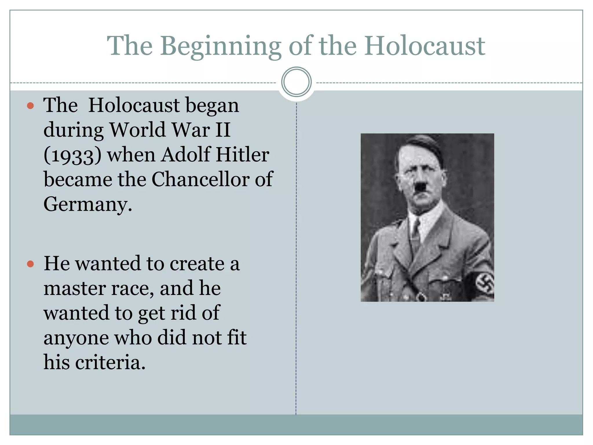 The Beginning of the Holocaust The  Holocaust began during World War II (1933) when Adolf Hitler became the Chancellor of Germany. He wanted to create a master race, and he wanted to get rid of anyone who did not fit his criteria.