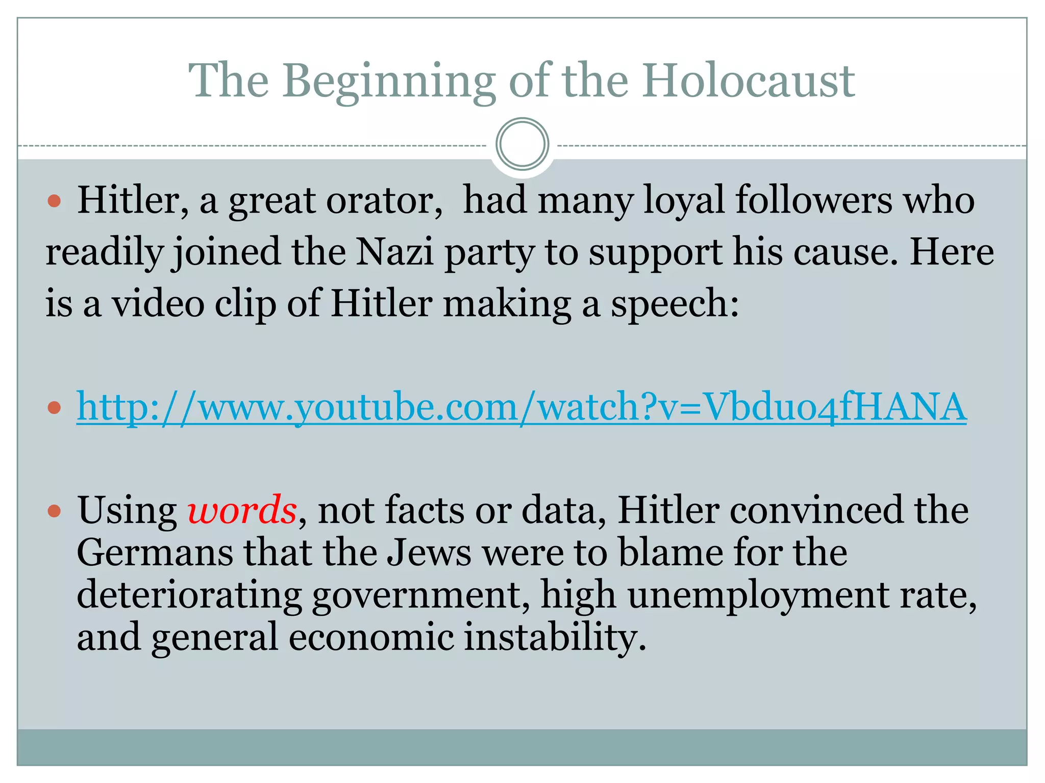 The Beginning of the HolocaustHitler, a great orator,  had many loyal followers whoreadily joined the Nazi party to support his cause. Hereis a video clip of Hitler making a speech: http://www.youtube.com/watch?v=Vbduo4fHANAUsing words, not facts or data, Hitler convinced the Germans that the Jews were to blame for the deteriorating government, high unemployment rate, and general economic instability. 