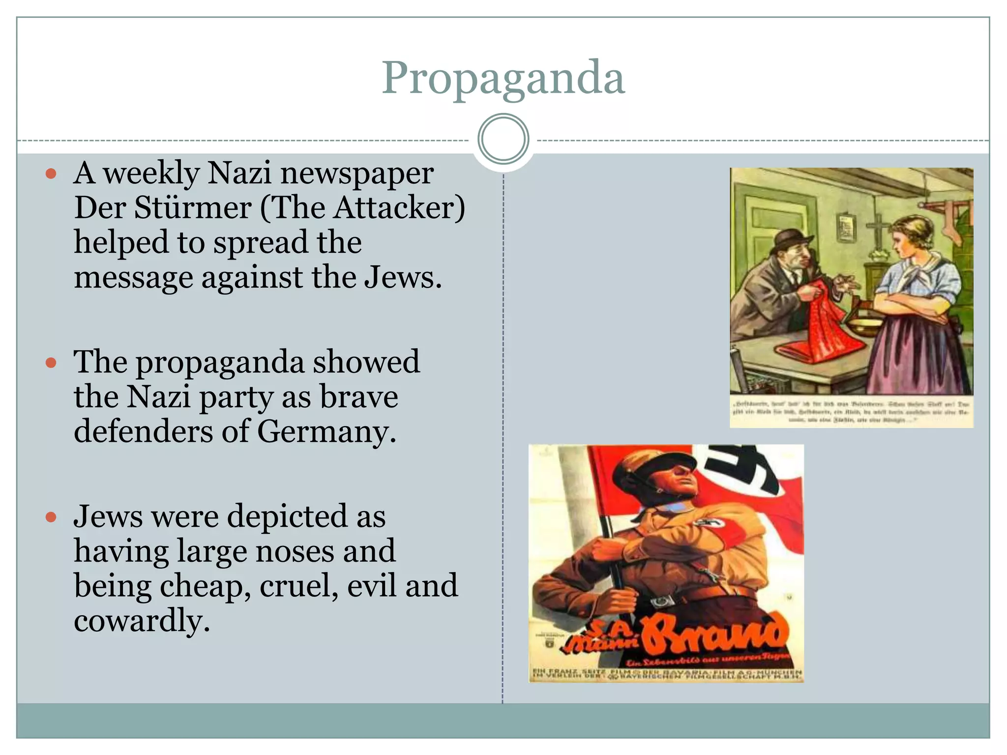 PropagandaA weekly Nazi newspaper DerStürmer (The Attacker) helped to spread the message against the Jews. The propaganda showed the Nazi party as brave defenders of Germany.Jews were depicted as having large noses and being cheap, cruel, evil and cowardly.