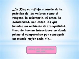 La Paz se refleja a través de la
práctica de los valores como el
respeto, la tolerancia, el amor, la
solidaridad, son éstos los que
brindan un ambiente de tranquilidad,
lleno de buenas intenciones en donde
prime el compromiso por conseguir
un mundo mejor cada día…

          Juega a saber cómo practicar
                   cada valor…
 