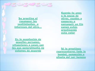 Cuando te unes
                             a la causa de
    Se practica al           otros, ayudas o
     reconocer los           cooperas a
   sentimientos e            conseguir un fin
 intereses del otro…         común estás
                             practicando
                             este valor

  Es la aceptación de
   aquellas personas,
situaciones o cosas con
las que generalmente no      Si lo practicas
  estamos de acuerdo      representaras toda la
                           bondad, compasión y
                          afecto del ser humano
 