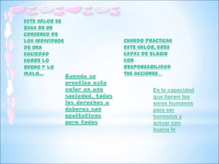 Este valor se
basa en un
consenso de
los individuos                   Cuando practicas
de una                           este valor, eres
sociedad                         capaz de elegir
sobre lo                         con
bueno y lo                       responsabilidad
malo…          Cuando se         tus acciones…
               practica este
               valor en una               Es la capacidad
               sociedad, todos            que tienen los
               los derechos y             seres humanos
               deberes son                para ser
               equitativos                honestos y
               para todos                 actuar con
                                          buena fe
 