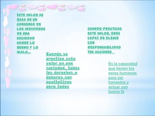 Este valor se
basa en un
consenso de
los individuos                   Cuando practicas
de una                           este valor, eres
sociedad                         capaz de elegir
sobre lo                         con
bueno y lo                       responsabilidad
malo…          Cuando se         tus acciones…
               practica este
               valor en una               Es la capacidad
               sociedad, todos            que tienen los
               los derechos y             seres humanos
               deberes son                para ser
               equitativos                honestos y
               para todos                 actuar con
                                          buena fe
 
