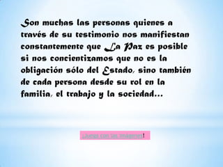 Son muchas las personas quienes a
través de su testimonio nos manifiestan
constantemente que La Paz es posible
si nos concientizamos que no es la
obligación sólo del Estado, sino también
de cada persona desde su rol en la
familia, el trabajo y la sociedad…



              ¡Juega con las imágenes!
 