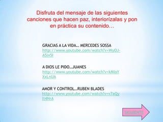 Disfruta del mensaje de las siguientes
canciones que hacen paz, interiorízalas y pon
         en práctica su contenido…


      GRACIAS A LA VIDA… MERCEDES SOSSA
      http://www.youtube.com/watch?v=WyOJ-
      A5iv5I

      A DIOS LE PIDO…JUANES
      http://www.youtube.com/watch?v=kMIaY
      XxLnUA

      AMOR Y CONTROL…RUBEN BLADES
      http://www.youtube.com/watch?v=v7aQy
      lt4NrA


                                             SIGUIENTE
 