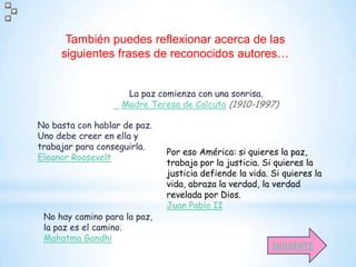 También puedes reflexionar acerca de las
     siguientes frases de reconocidos autores…


                    La paz comienza con una sonrisa.
                   Madre Teresa de Calcuta (1910-1997)

No basta con hablar de paz.
Uno debe creer en ella y
trabajar para conseguirla.
                              Por eso América: si quieres la paz,
Eleanor Roosevelt
                              trabaja por la justicia. Si quieres la
                              justicia defiende la vida. Si quieres la
                              vida, abraza la verdad, la verdad
                              revelada por Dios.
                              Juan Pablo II
 No hay camino para la paz,
 la paz es el camino.
 Mahatma Gandhi
                                                         SIGUIENTE
 