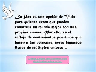 La Paz es una opción de Vida
para quienes creen que pueden
construir un mundo mejor con sus
propias manos…Por ello, es el
reflejo de sentimientos positivos que
hacen a las personas, seres humanos
llenos de múltiples valores…

       ¡Juega y sigue descubriendo más
           significados sobre la Paz!
 