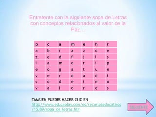Entretente con la siguiente sopa de Letras
con conceptos relacionados al valor de la
                  Paz…

  p      c     a     m     e     h     r
  a      b     r     a     z     o     e
  z      e     d     f     j     l     s
  i      a     m     o     r     i     p
  e      o     g     a     t     u     e
  v      e     r     d     a     d     t
  s      o     d     e     i     m     o
  v      a     l     o     r     e     s


 TAMBIEN PUEDES HACER CLIC EN
 http://www.educaplay.com/es/recursoseducativos
                                                  SIGUIENTE
 /15389/sopa_de_letras.htm
 