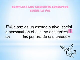 COMPLETA LOS SIGUIENTES CONCEPTOS
             SOBRE LA PAZ




1º«La paz es un estado o nivel social
o personal en el cual se encuentran
en       las partes de una unidad»
 