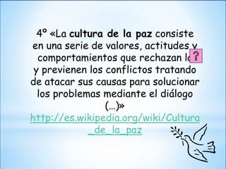4º «La cultura de la paz consiste
en una serie de valores, actitudes y
  comportamientos que rechazan la
 y previenen los conflictos tratando
de atacar sus causas para solucionar
  los problemas mediante el diálogo
                 (…)»
http://es.wikipedia.org/wiki/Cultura
             _de_la_paz
 