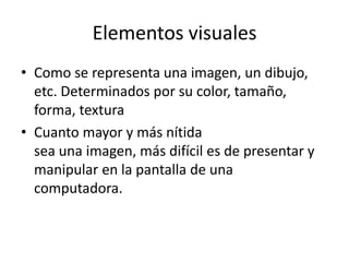 Elementos visualesComo se representa una imagen, un dibujo, etc. Determinados por su color, tamaño, forma, texturaCuanto mayor y más nítidasea una imagen, más difícil es de presentar y manipular en la pantalla de unacomputadora.