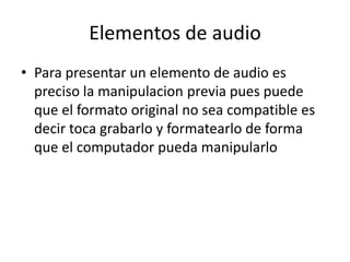 Elementos de audioPara presentar un elemento de audio es preciso la manipulacion previa pues puede que el formato original no sea compatible es decir toca grabarlo y formatearlo de forma que el computador pueda manipularlo