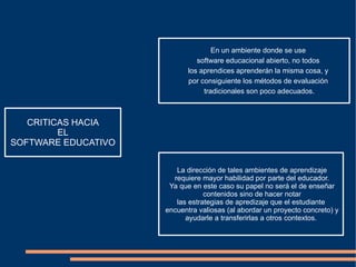 CRITICAS HACIA EL SOFTWARE EDUCATIVO En un ambiente donde se use software educacional abierto, no todos los aprendices aprenderán la misma cosa, y por consiguiente los métodos de evaluación tradicionales son poco adecuados. La dirección de tales ambientes de aprendizaje requiere mayor habilidad por parte del educador. Ya que en este caso su papel no será el de enseñar contenidos sino de hacer notar las estrategias de apredizaje que el estudiante encuentra valiosas (al abordar un proyecto concreto) y ayudarle a transferirlas a otros contextos. 