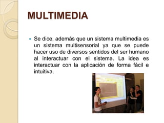 MULTIMEDIA

   Se dice, además que un sistema multimedia es
    un sistema multisensorial ya que se puede
    hacer uso de diversos sentidos del ser humano
    al interactuar con el sistema. La idea es
    interactuar con la aplicación de forma fácil e
    intuitiva.
 