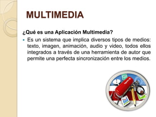 MULTIMEDIA
¿Qué es una Aplicación Multimedia?
 Es un sistema que implica diversos tipos de medios:
  texto, imagen, animación, audio y video, todos ellos
  integrados a través de una herramienta de autor que
  permite una perfecta sincronización entre los medios.
 