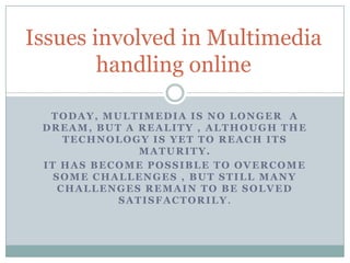 Issues involved in Multimedia
        handling online

  TODAY, MULTIMEDIA IS NO LONGER A
 DREAM, BUT A REALITY , ALTHOUGH THE
     TECHNOLOGY IS YET TO REACH ITS
              MATURITY.
 IT HAS BECOME POSSIBLE TO OVERCOME
   SOME CHALLENGES , BUT STILL MANY
    CHALLENGES REMAIN TO BE SOLVED
           SATISFACTORILY.
 