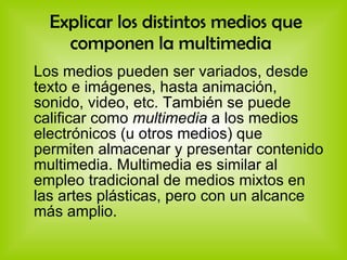 Explicar los distintos medios que componen la multimedia   Los medios pueden ser variados, desde texto e imágenes, hasta animación, sonido, video, etc. También se puede calificar como  multimedia  a los medios electrónicos (u otros medios) que permiten almacenar y presentar contenido multimedia. Multimedia es similar al empleo tradicional de medios mixtos en las artes plásticas, pero con un alcance más amplio. 