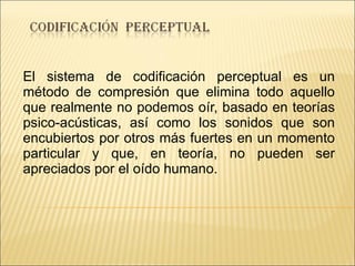 El sistema de codificación perceptual es un método de compresión que elimina todo aquello que realmente no podemos oír, basado en teorías psico-acústicas, así como los sonidos que son encubiertos por otros más fuertes en un momento particular y que, en teoría, no pueden ser apreciados por el oído humano. 