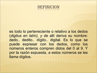 es todo lo perteneciente o relativo a los dedos ( digitus en latín), y de  allí deriva su nombre: dedo.. dedito.. dígito.. digital. Es lo que se puede expresar con los dedos, como los números enteros compren didos del 0 al 9. Y por la razón expuesta, a estos números se les llama dígitos. 